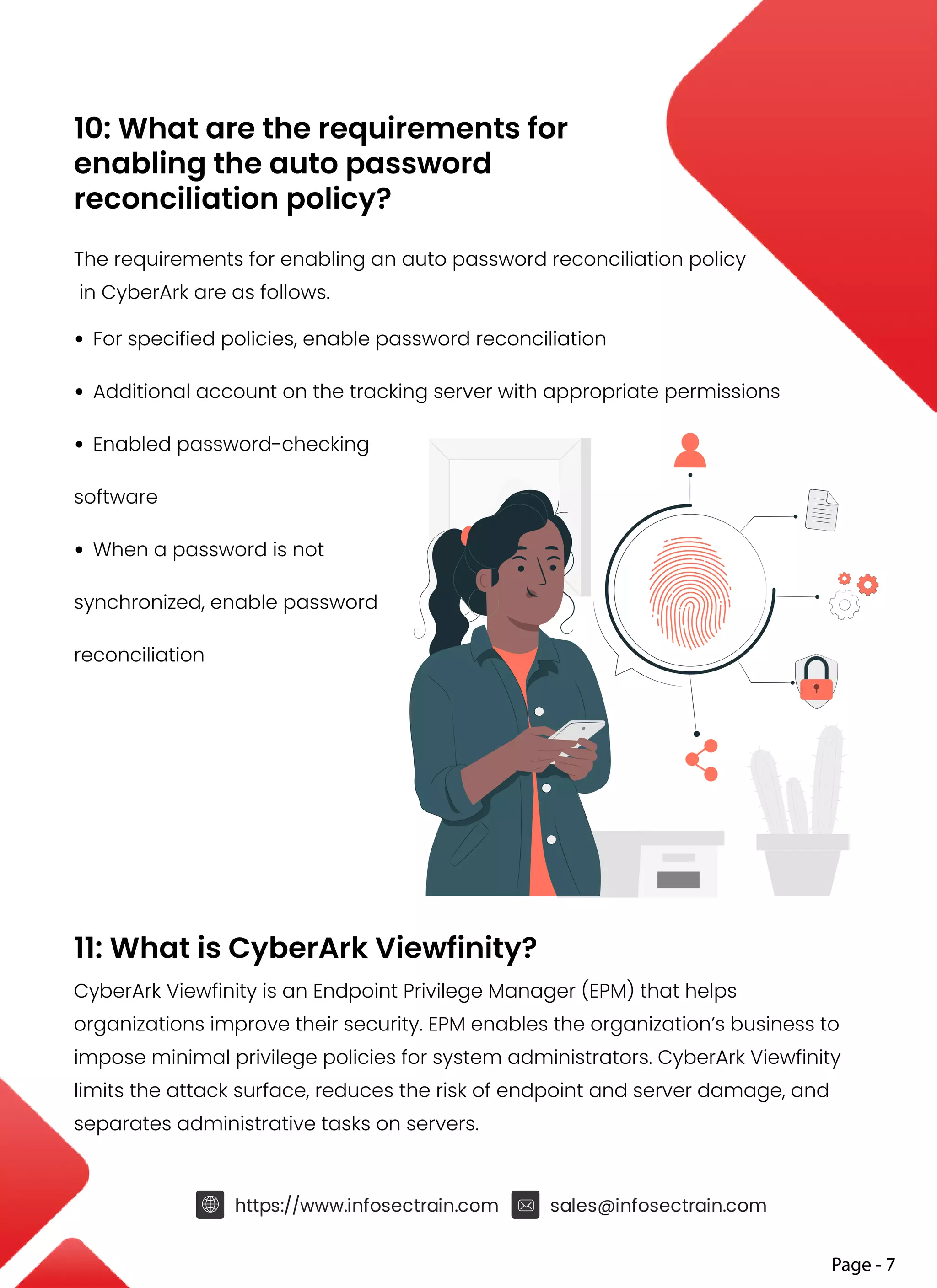 10: What are the requirements for
enabling the auto password
reconciliation policy?
The requirements for enabling an auto password reconciliation policy
in CyberArk are as follows.
• For specified policies, enable password reconciliation
• Additional account on the tracking server with appropriate permissions
• Enabled password-checking
software
• When a password is not
synchronized, enable password
reconciliation
11: What is CyberArk Viewfinity?
CyberArk Viewfinity is an Endpoint Privilege Manager (EPM) that helps
organizations improve their security. EPM enables the organization’s business to
impose minimal privilege policies for system administrators. CyberArk Viewfinity
limits the attack surface, reduces the risk of endpoint and server damage, and
separates administrative tasks on servers.
https://www.infosectrain.com sales@infosectrain.com
Page - 7
 