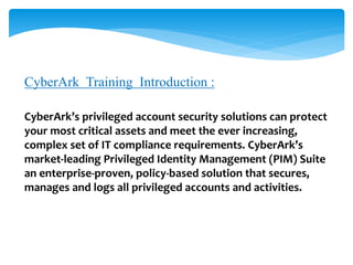 CyberArk Training Introduction :
CyberArk’s privileged account security solutions can protect
your most critical assets and meet the ever increasing,
complex set of IT compliance requirements. CyberArk’s
market-leading Privileged Identity Management (PIM) Suite
an enterprise-proven, policy-based solution that secures,
manages and logs all privileged accounts and activities.
 