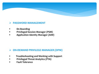  PASSWORD MANAGEMENT
 On Boarding
 Privileged Session Manager (PSM)
 Application Identity Manager (AIM)
 ON-DEMAND PRIVILEGE MANAGER (OPM)
 Troubleshooting and Working with Support
 Privileged Threat Analytics (PTA)
 Fault Tolerance
 