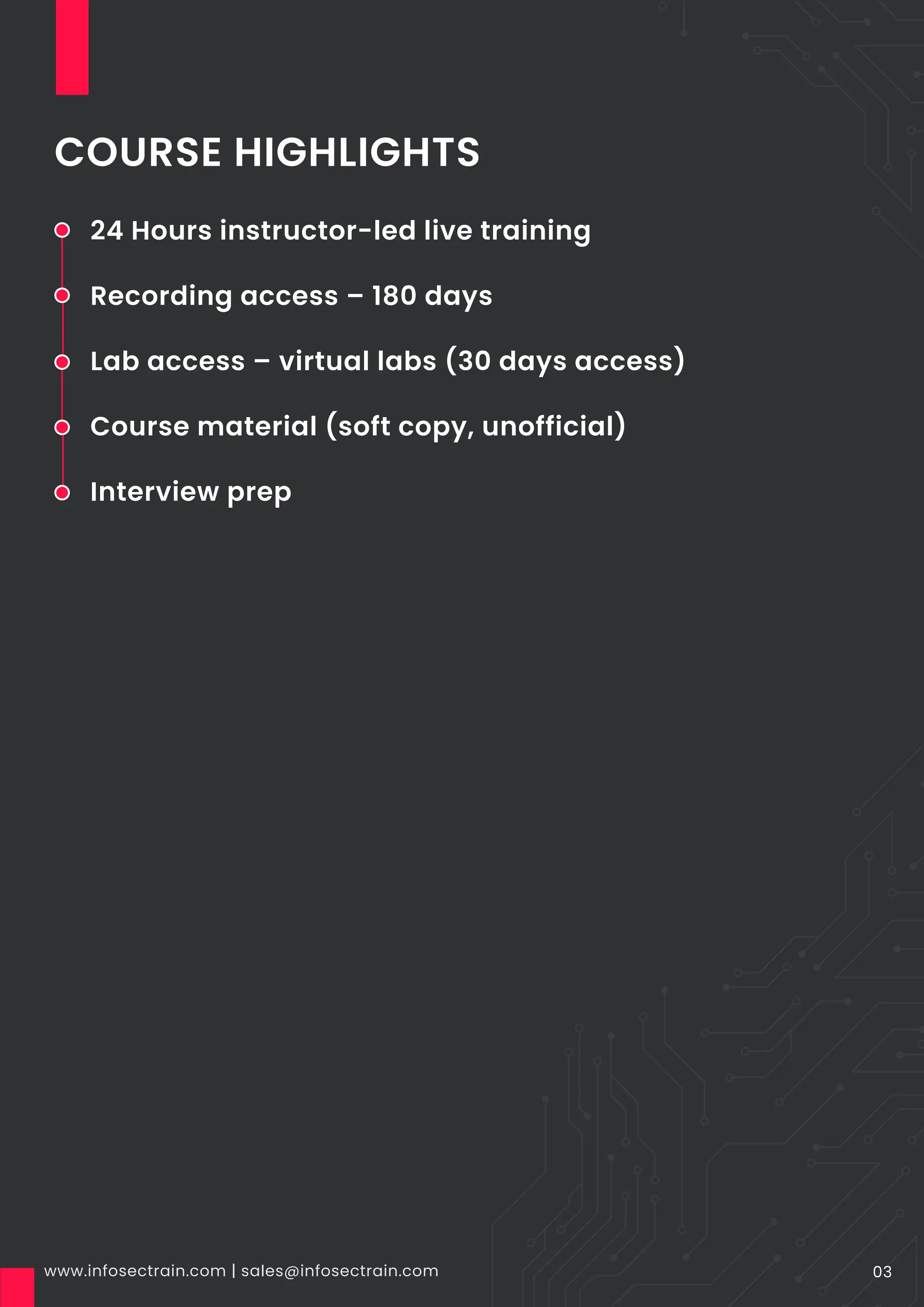 COURSE HIGHLIGHTS
www.infosectrain.com | sales@infosectrain.com 03
24 Hours instructor-led live training
Recording access – 180 days
Lab access – virtual labs (30 days access)
Course material (soft copy, unofficial)
Interview prep
 
