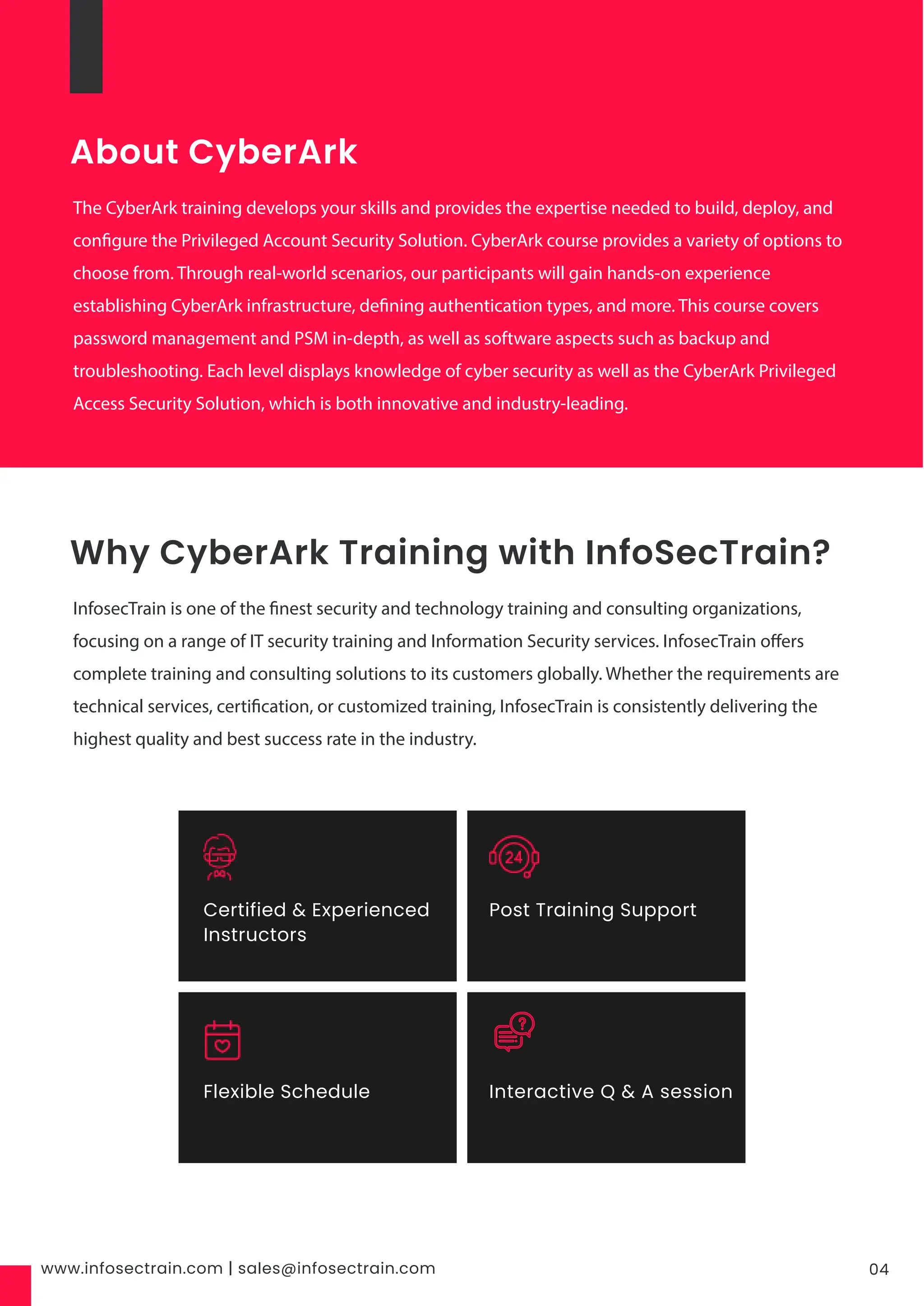 www.infosectrain.com | sales@infosectrain.com 04
About CyberArk
The CyberArk training develops your skills and provides the expertise needed to build, deploy, and
configure the Privileged Account Security Solution. CyberArk course provides a variety of options to
choose from. Through real-world scenarios, our participants will gain hands-on experience
establishing CyberArk infrastructure, defining authentication types, and more. This course covers
password management and PSM in-depth, as well as software aspects such as backup and
troubleshooting. Each level displays knowledge of cyber security as well as the CyberArk Privileged
Access Security Solution, which is both innovative and industry-leading.
Why CyberArk Training with InfoSecTrain?
InfosecTrain is one of the finest security and technology training and consulting organizations,
focusing on a range of IT security training and Information Security services. InfosecTrain offers
complete training and consulting solutions to its customers globally. Whether the requirements are
technical services, certification, or customized training, InfosecTrain is consistently delivering the
highest quality and best success rate in the industry.
Certified & Experienced
Instructors
Post Training Support
Flexible Schedule Interactive Q & A session
 
