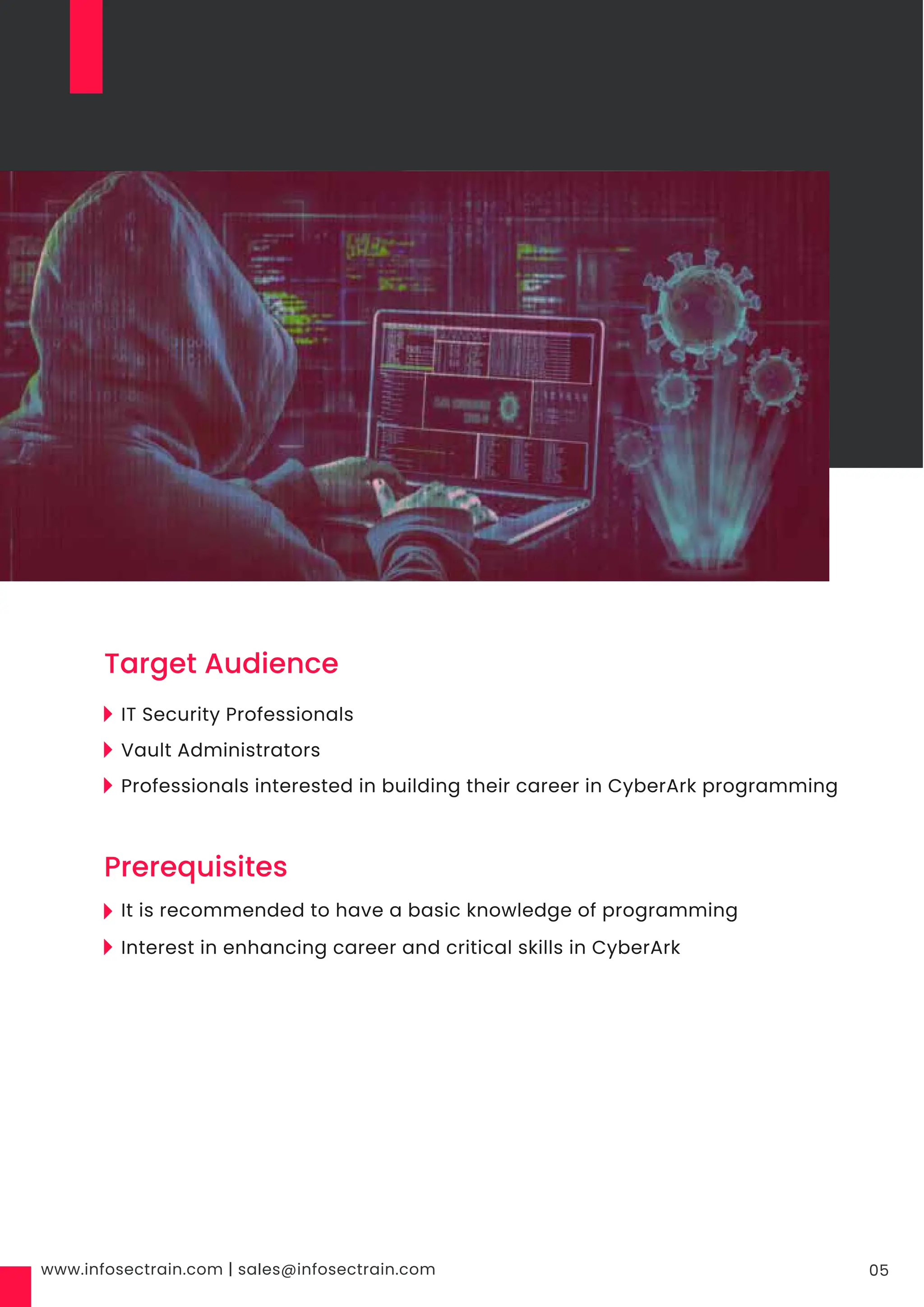 www.infosectrain.com | sales@infosectrain.com 05
IT Security Professionals
Vault Administrators
Professionals interested in building their career in CyberArk programming
It is recommended to have a basic knowledge of programming
Interest in enhancing career and critical skills in CyberArk
Target Audience
Prerequisites
 