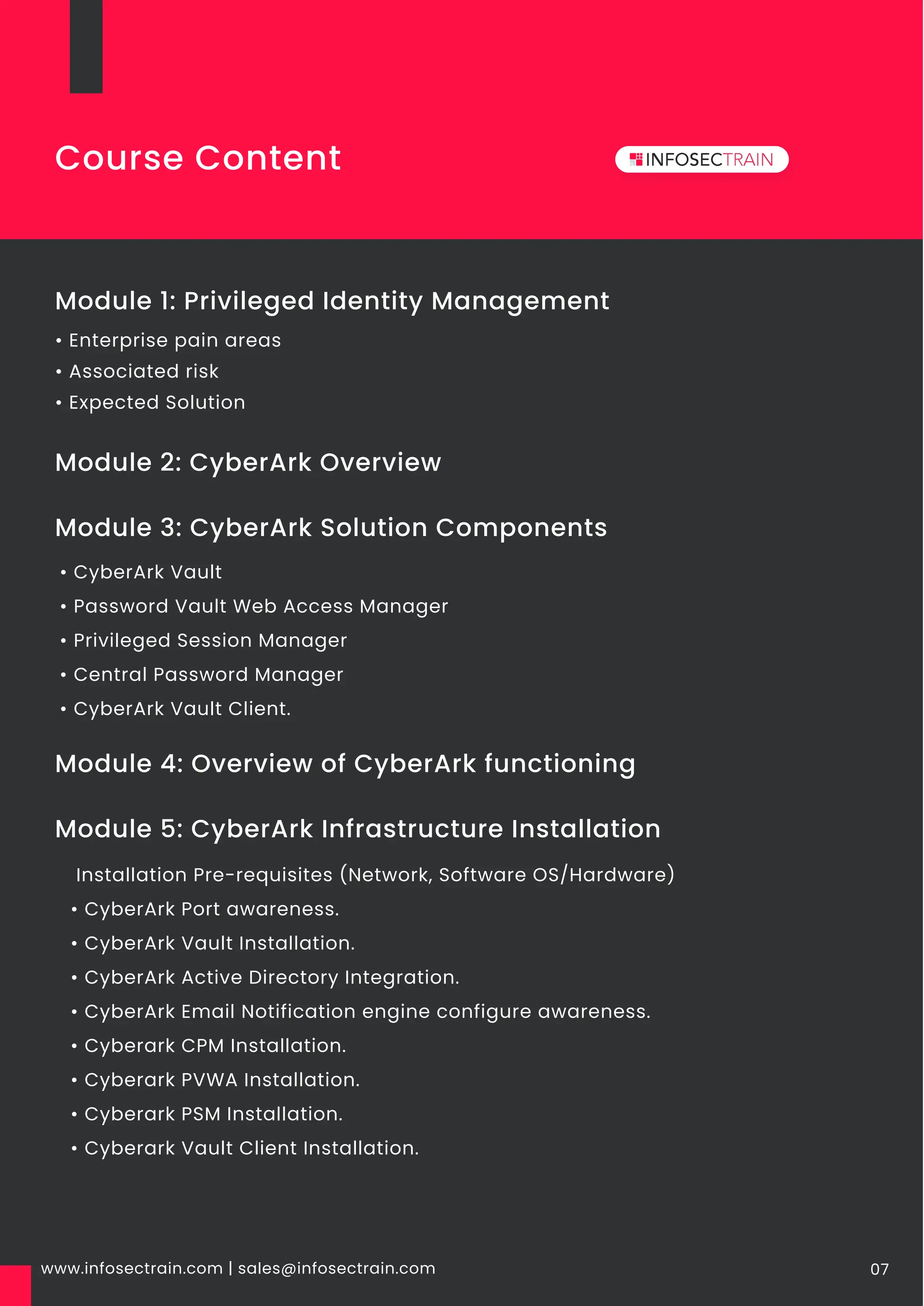 www.infosectrain.com | sales@infosectrain.com 07
Module 1: Privileged Identity Management
• Enterprise pain areas
• Associated risk
• Expected Solution
Module 3: CyberArk Solution Components
Module 2: CyberArk Overview
• CyberArk Vault
• Password Vault Web Access Manager
• Privileged Session Manager
• Central Password Manager
• CyberArk Vault Client.
Module 4: Overview of CyberArk functioning
Module 5: CyberArk Infrastructure Installation
Installation Pre-requisites (Network, Software OS/Hardware)
• CyberArk Port awareness.
• CyberArk Vault Installation.
• CyberArk Active Directory Integration.
• CyberArk Email Notification engine configure awareness.
• Cyberark CPM Installation.
• Cyberark PVWA Installation.
• Cyberark PSM Installation.
• Cyberark Vault Client Installation.
Course Content
 