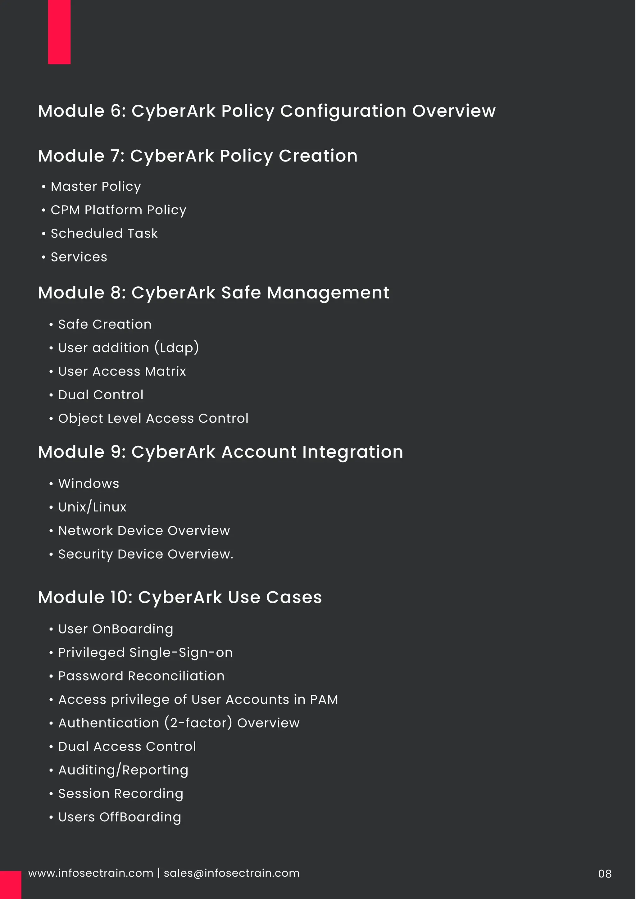 www.infosectrain.com | sales@infosectrain.com 08
Module 7: CyberArk Policy Creation
Module 6: CyberArk Policy Configuration Overview
• Master Policy
• CPM Platform Policy
• Scheduled Task
• Services
Module 8: CyberArk Safe Management
• Safe Creation
• User addition (Ldap)
• User Access Matrix
• Dual Control
• Object Level Access Control
Module 9: CyberArk Account Integration
• Windows
• Unix/Linux
• Network Device Overview
• Security Device Overview.
Module 10: CyberArk Use Cases
• User OnBoarding
• Privileged Single-Sign-on
• Password Reconciliation
• Access privilege of User Accounts in PAM
• Authentication (2-factor) Overview
• Dual Access Control
• Auditing/Reporting
• Session Recording
• Users OffBoarding
 