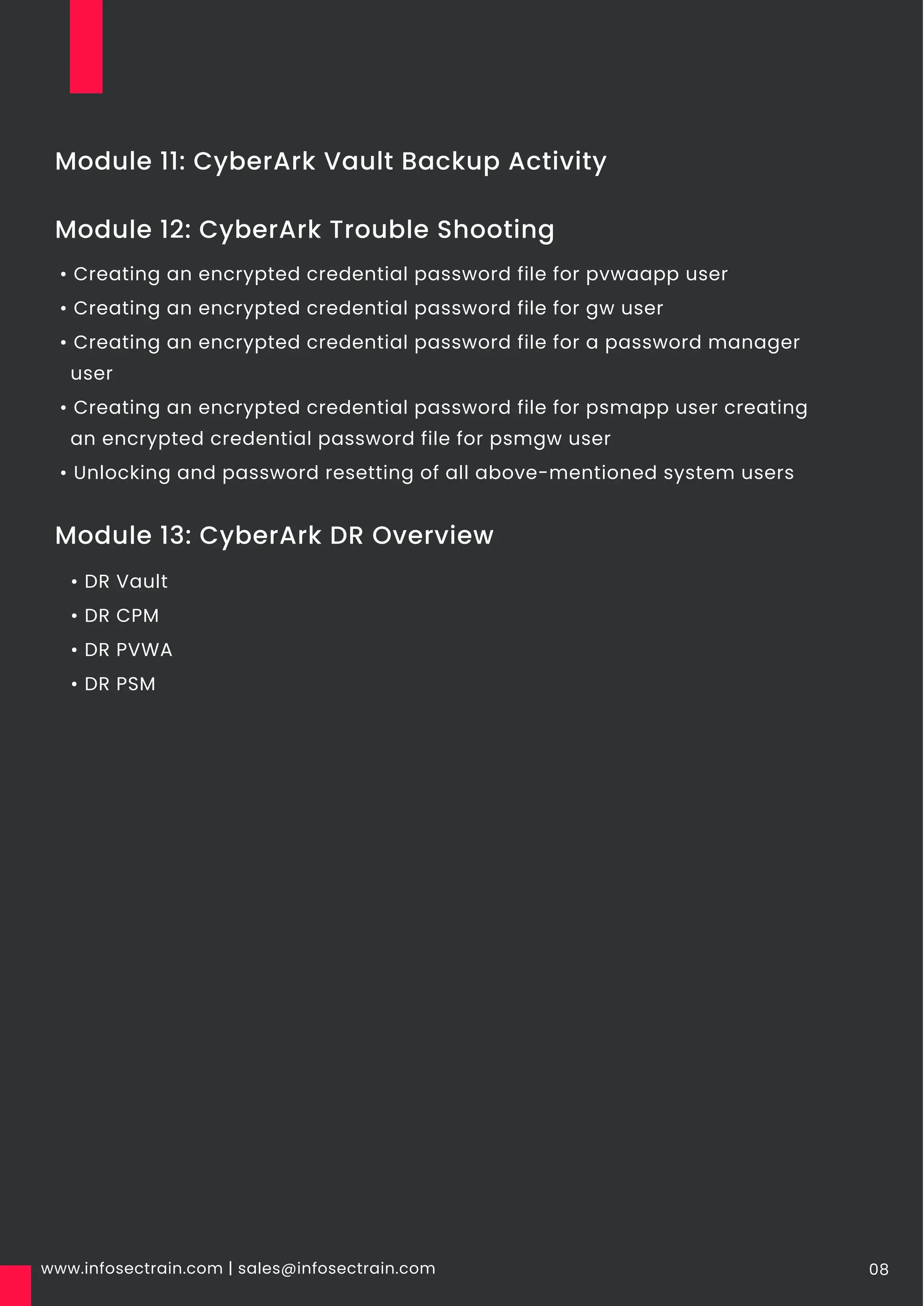www.infosectrain.com | sales@infosectrain.com 08
Module 12: CyberArk Trouble Shooting
Module 11: CyberArk Vault Backup Activity
• Creating an encrypted credential password file for pvwaapp user
• Creating an encrypted credential password file for gw user
• Creating an encrypted credential password file for a password manager
user
• Creating an encrypted credential password file for psmapp user creating
an encrypted credential password file for psmgw user
• Unlocking and password resetting of all above-mentioned system users
Module 13: CyberArk DR Overview
• DR Vault
• DR CPM
• DR PVWA
• DR PSM
 