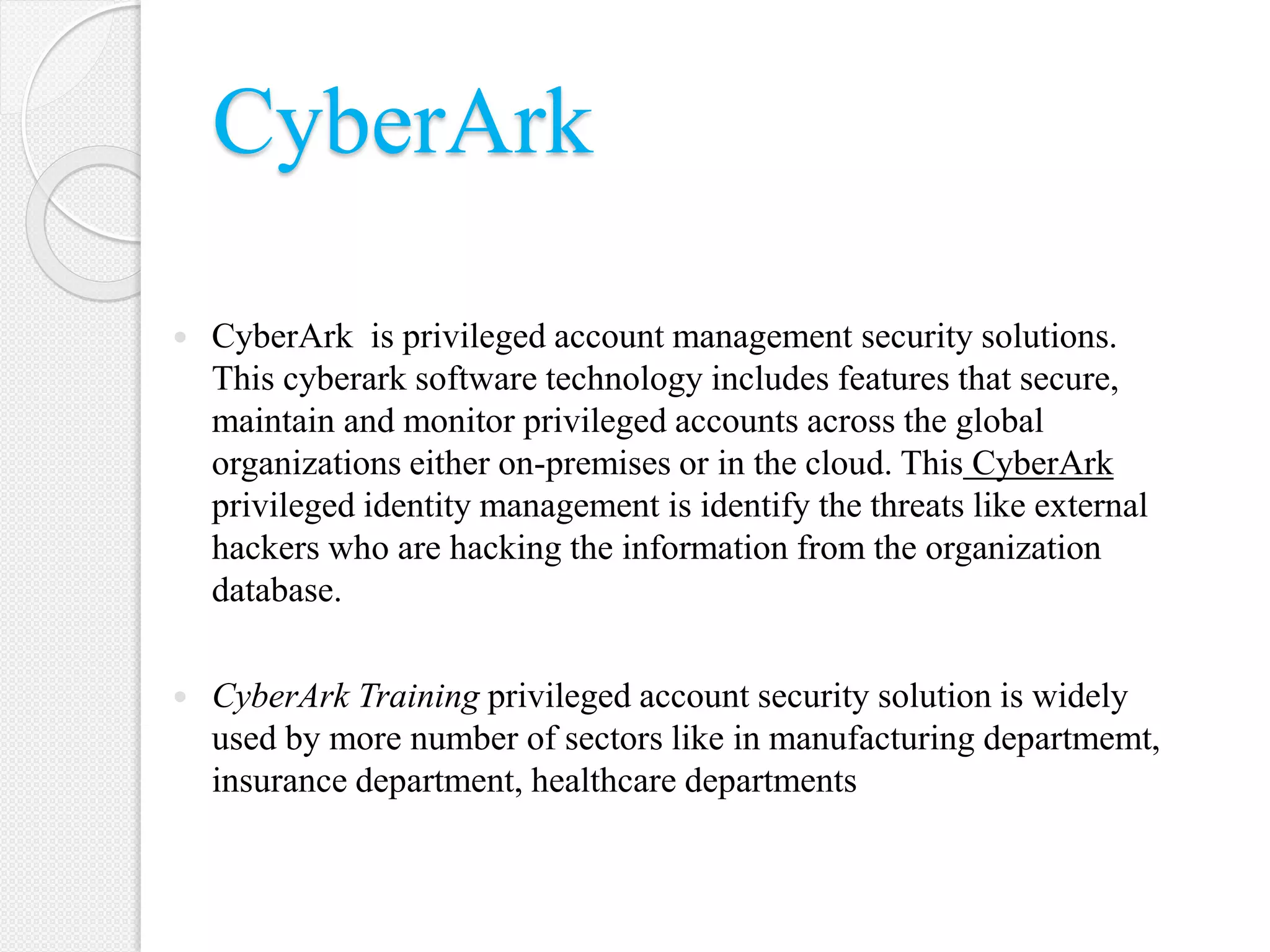 CyberArk
 CyberArk is privileged account management security solutions.
This cyberark software technology includes features that secure,
maintain and monitor privileged accounts across the global
organizations either on-premises or in the cloud. This CyberArk
privileged identity management is identify the threats like external
hackers who are hacking the information from the organization
database.
 CyberArk Training privileged account security solution is widely
used by more number of sectors like in manufacturing departmemt,
insurance department, healthcare departments
 