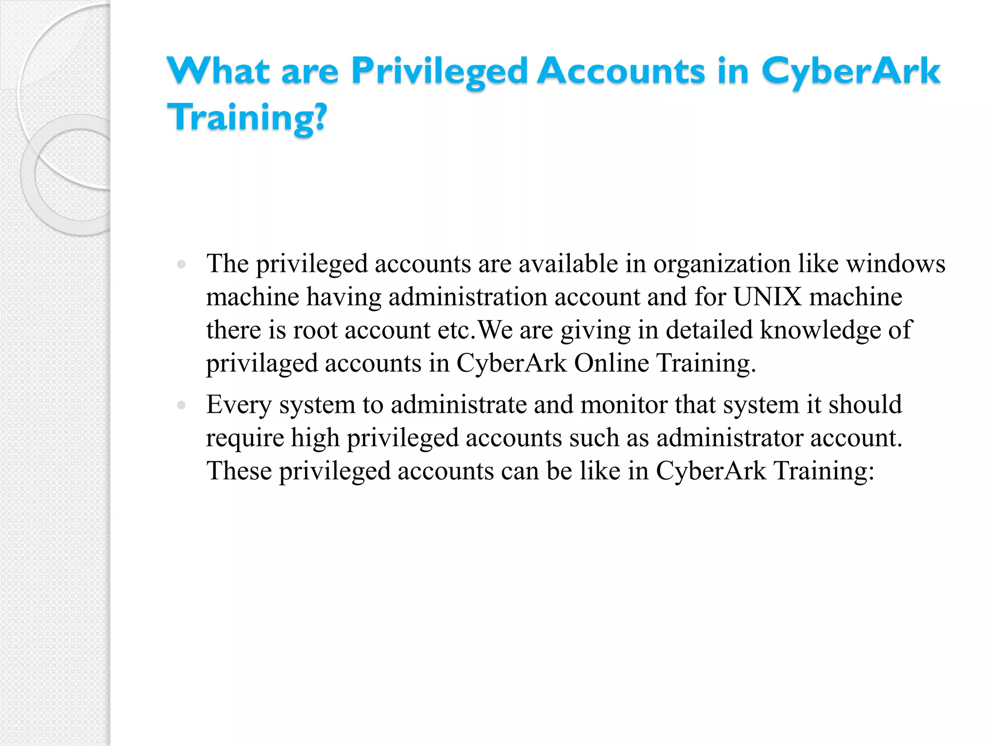 What are Privileged Accounts in CyberArk
Training?
 The privileged accounts are available in organization like windows
machine having administration account and for UNIX machine
there is root account etc.We are giving in detailed knowledge of
privilaged accounts in CyberArk Online Training.
 Every system to administrate and monitor that system it should
require high privileged accounts such as administrator account.
These privileged accounts can be like in CyberArk Training:
 
