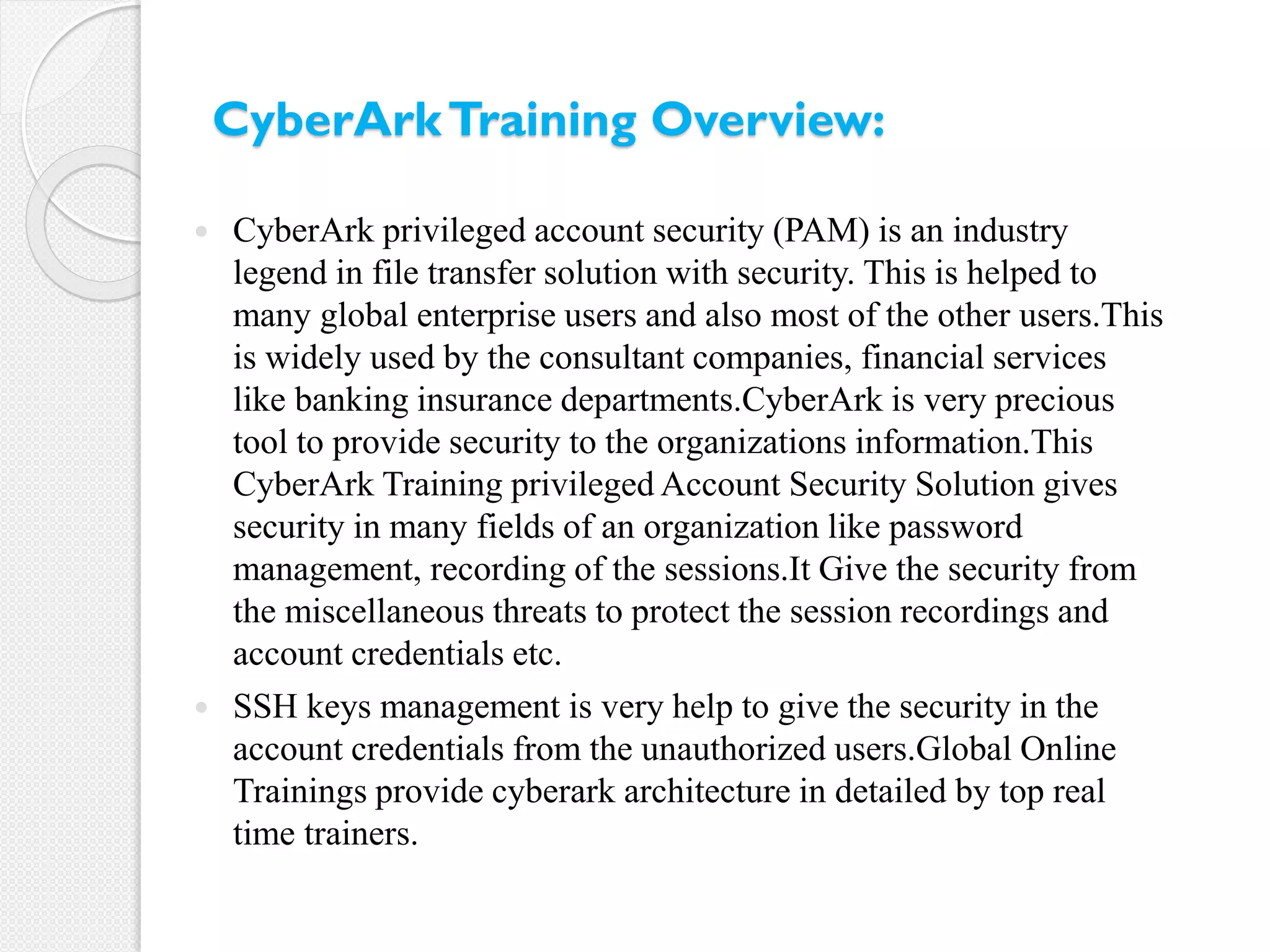  CyberArk privileged account security (PAM) is an industry
legend in file transfer solution with security. This is helped to
many global enterprise users and also most of the other users.This
is widely used by the consultant companies, financial services
like banking insurance departments.CyberArk is very precious
tool to provide security to the organizations information.This
CyberArk Training privileged Account Security Solution gives
security in many fields of an organization like password
management, recording of the sessions.It Give the security from
the miscellaneous threats to protect the session recordings and
account credentials etc.
 SSH keys management is very help to give the security in the
account credentials from the unauthorized users.Global Online
Trainings provide cyberark architecture in detailed by top real
time trainers.
CyberArkTraining Overview:
 