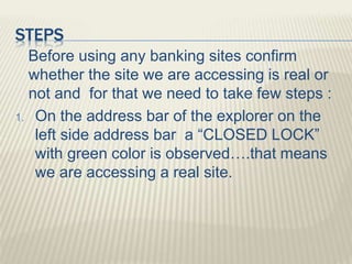 STEPS
Before using any banking sites confirm
whether the site we are accessing is real or
not and for that we need to take few steps :
1. On the address bar of the explorer on the
left side address bar a “CLOSED LOCK”
with green color is observed….that means
we are accessing a real site.
 