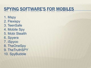 SPYING SOFTWARE'S FOR MOBILES
1. Mspy
2. Flexispy
3. TeenSafe
4. Mobile Spy
5. Mobi Stealth
6. Spyera
7. iSpyoo
8. TheOneSpy
9. TheTruthSPY
10. SpyBubble
 