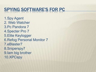SPYING SOFTWARE'S FOR PC
1.Spy Agent
2. Web Watcher
3.Pc Pandora 7
4.Specter Pro 7
5.Elite Keylogger
6.Refog Personal Monitor 7
7.eBlaster7
8.Sniperspy7
9.Iam big brother
10.XPCspy
 