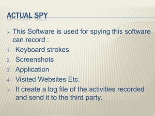 ACTUAL SPY
 This Software is used for spying this software
can record :
1. Keyboard strokes
2. Screenshots
3. Application
4. Visited Websites Etc.
 It create a log file of the activities recorded
and send it to the third party.
 