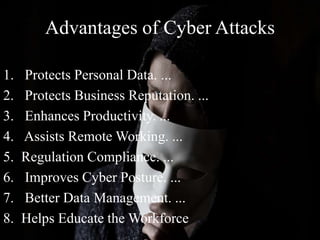 Advantages of Cyber Attacks
1. Protects Personal Data. ...
2. Protects Business Reputation. ...
3. Enhances Productivity. ...
4. Assists Remote Working. ...
5. Regulation Compliance. ...
6. Improves Cyber Posture. ...
7. Better Data Management. ...
8. Helps Educate the Workforce
 