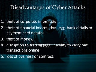 Disadvantages of Cyber Attacks
1. theft of corporate information.
2. theft of financial information (egg. bank details or
payment card details)
3. theft of money.
4. disruption to trading (egg. inability to carry out
transactions online)
5. loss of business or contract.
 