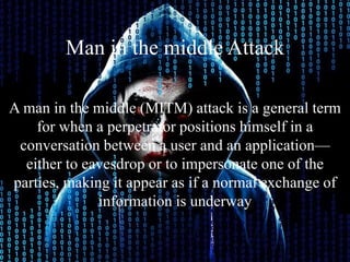 Man in the middle Attack
A man in the middle (MITM) attack is a general term
for when a perpetrator positions himself in a
conversation between a user and an application—
either to eavesdrop or to impersonate one of the
parties, making it appear as if a normal exchange of
information is underway
 