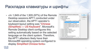 • «In 1,849 of the 1,905 (97%) of the Remote
Desktop sessions APT1 conducted under
our observation, the APT1 operator’s
keyboard layout setting was “Chinese
(Simplified) — US Keyboard”. Microsoft’s
Remote Desktop client configures this
setting automatically based on the selected
language on the client system. Therefore,
the APT1 attackers likely have their
Microsoft® operating system configured to
display Simplified Chinese fonts»
Раскладка клавиатуры и шрифты
 