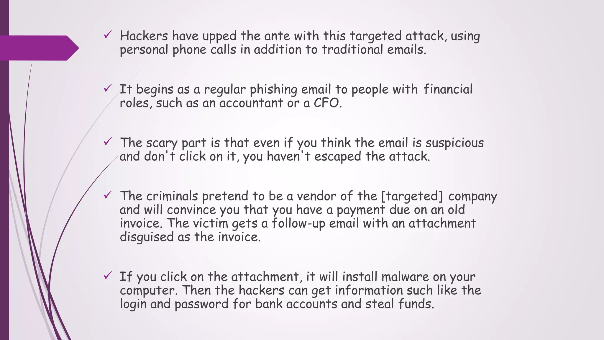  Hackers have upped the ante with this targeted attack, using
personal phone calls in addition to traditional emails.
 It begins as a regular phishing email to people with financial
roles, such as an accountant or a CFO.
 The scary part is that even if you think the email is suspicious
and don't click on it, you haven't escaped the attack.
 The criminals pretend to be a vendor of the [targeted] company
and will convince you that you have a payment due on an old
invoice. The victim gets a follow-up email with an attachment
disguised as the invoice.
 If you click on the attachment, it will install malware on your
computer. Then the hackers can get information such like the
login and password for bank accounts and steal funds.
 