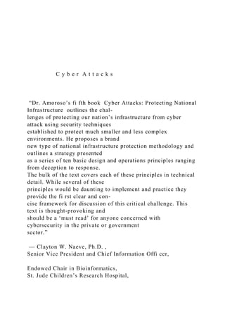 C y b e r A t t a c k s
“Dr. Amoroso’s fi fth book Cyber Attacks: Protecting National
Infrastructure outlines the chal-
lenges of protecting our nation’s infrastructure from cyber
attack using security techniques
established to protect much smaller and less complex
environments. He proposes a brand
new type of national infrastructure protection methodology and
outlines a strategy presented
as a series of ten basic design and operations principles ranging
from deception to response.
The bulk of the text covers each of these principles in technical
detail. While several of these
principles would be daunting to implement and practice they
provide the fi rst clear and con-
cise framework for discussion of this critical challenge. This
text is thought-provoking and
should be a ‘must read’ for anyone concerned with
cybersecurity in the private or government
sector.”
— Clayton W. Naeve, Ph.D. ,
Senior Vice President and Chief Information Offi cer,
Endowed Chair in Bioinformatics,
St. Jude Children’s Research Hospital,
 