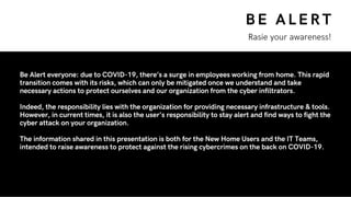 BE ALERT
Rasie your awareness!
Be Alert everyone: due to COVID-19, there’s a surge in employees working from home. This rapid
transition comes with its risks, which can only be mitigated once we understand and take
necessary actions to protect ourselves and our organization from the cyber infiltrators.
Indeed, the responsibility lies with the organization for providing necessary infrastructure & tools.
However, in current times, it is also the user's responsibility to stay alert and find ways to fight the
cyber attack on your organization.
The information shared in this presentation is both for the New Home Users and the IT Teams,
intended to raise awareness to protect against the rising cybercrimes on the back on COVID-19.
 