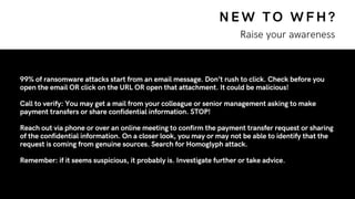 NEW TO WFH?
Raise your awareness
99% of ransomware attacks start from an email message. Don’t rush to click. Check before you
open the email OR click on the URL OR open that attachment. It could be malicious!
Call to verify: You may get a mail from your colleague or senior management asking to make
payment transfers or share confidential information. STOP!
Reach out via phone or over an online meeting to confirm the payment transfer request or sharing
of the confidential information. On a closer look, you may or may not be able to identify that the
request is coming from genuine sources. Search for Homoglyph attack.
Remember: if it seems suspicious, it probably is. Investigate further or take advice.
 