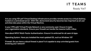 IT TEAMS
Ready Yet?
Are you using VDI yet? Virtual Desktop Infrastructure provides remote access to a virtual desktop,
hosted on a centralized server. With VDI, device level security becomes less important as all user
activities take place within the Virtual Machine.
Is your VPN safe? Virtual Private Network is very commonly used. Ensure it meets
your organization standards. Ensure your firewall can handle the massive traffic inflow.
How about MFA? Multi-Factor Authentication: Ensure it is enforced for all users & Apps.
Operating System: Have you installed the most updated OS, such as Windows 10?
Firewall: Do you have a robust firewal in place? Is it capable to stop uninvited guests from
browsing your network?
 