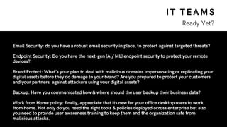 IT TEAMS
Ready Yet?
Email Security: do you have a robust email security in place, to protect against targeted threats?
Endpoint Security: Do you have the next-gen (AI/ ML) endpoint security to protect your remote
devices?
Brand Protect: What’s your plan to deal with malicious domains impersonating or replicating your
digital assets before they do damage to your brand? Are you prepared to protect your customers
and your partners  against attackers using your digital assets?
Backup: Have you communicated how & where should the user backup their business data?
Work from Home policy: finally, appreciate that its new for your office desktop users to work
from home. Not only do you need the right tools & policies deployed across enterprise but also
you need to provide user awareness training to keep them and the organization safe from
malicious attacks.
 