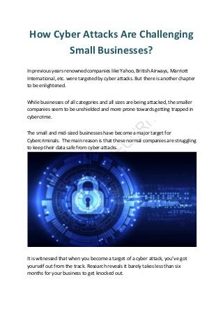 How Cyber Attacks Are Challenging
Small Businesses?
In previous years renowned companies like Yahoo, British Airways, Marriott
International, etc. were targeted by cyber attacks. But there is another chapter
to be enlightened.
While businesses of all categories and all sizes are being attacked, the smaller
companies seem to be unshielded and more prone towards getting trapped in
cybercrime.
The small and mid-sized businesses have become a major target for
Cybercriminals. The main reason is that these normal companies are struggling
to keep their data safe from cyber-attacks.
It is witnessed that when you become a target of a cyber attack, you’ve got
yourself out from the track. Research reveals it barely takes less than six
months for your business to get knocked out.
 