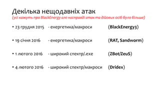 Декілька нещодавніх атак
(усі кажуть про BlackEnergy але насправді атак та дійових осіб було більше)
• 23 грудня 2015 - енергетика/макроси (BlackEnergy3)
• 19 січня 2016 - енергетика/макроси (RAT, Sandworm)
• 1 лютого 2016 - широкий спектр/.exe (ZBot/ZeuS)
• 4 лютого 2016 - широкий спектр/макроси (Dridex)
 