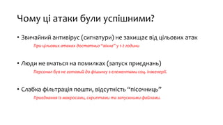 Чому ці атаки були успішними?
• Звичайний антивірус (сигнатури) не захищає від цільових атак
При цільових атаках достатньо “вікна” у 1-2 години
• Люди не вчаться на помилках (запуск приєднань)
Персонал був не готовий до фішингу з елементами соц. інженерії.
• Слабка фільтрація пошти, відсутність “пісочниць”
Приєднання із макросами, скриптами та запускними файлами.
 
