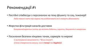 Рекомендації #1
• Постійні співбесіди з персоналом на тему фішингу та соц. Інженерії
Люди повинні знати про загрози та усвідомлювати як їх можуть обманювати
• Жорстка фільтрація каналів доставки
Блокування/карантин листів, що містять додатки, скрипти, документи із макросами
• Посилення безпеки кінцевих точок, серверів та мережі
1) застосування механізмів т.з. “білих списків”;
2) Блок створення та запуску .exe із %temp% та %AppData%
 