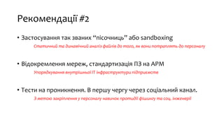 Рекомендації #2
• Застосування так званих “пісочниць” або sandboxing
Статичний та динамічний аналіз файлів до того, як вони потраплять до персоналу
• Відокремлення мереж, стандартизація ПЗ на АРМ
Упорядкування внутрішньої ІТ інфраструктури підприємств
• Тести на проникнення. В першу чергу через соціальний канал.
З метою закріплення у персоналу навичок протидії фішингу та соц. інженерії
 