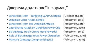 Джерела додаткової інформації
• Sandworm Team – Targeting SCADA Systems (October 21, 2014)
• Ukrainian Cyber Attack Sample (January 01, 2016)
• Sandworm Team and Ukrainian Attacks (January 07, 2016)
• Coordinated Attack on Ukrainian Power Grid (January 09, 2016)
• BlackEnergy Trojan Grows More Powerful (January 14, 2016)
• Role of BlackEnergy in UA Power Disruption (February 05, 2016)
• Malware Campaign Compromising ICS (February 11, 2016)
 