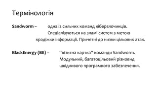 Термінологія
Sandworm – одна із сильних команд кіберзлочинців.
Спеціалізуються на зламі систем з метою
крадіжки інформації. Причетні до низки цільових атак.
BlackEnergy (BE) – “візитна картка” команди Sandworm.
Модульний, багатоцільовий різновид
шкідливого програмного забезпечення.
 