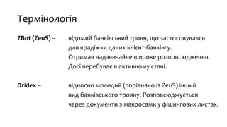 Термінологія
ZBot (ZeuS) – відомий банківський троян, що застосовувався
для крадіжки даних клієнт-банкінгу.
Отримав надзвичайне широке розповсюдження.
Досі перебуває в активному стані.
Dridex – відносно молодий (порівняно із ZeuS) інший
вид банківського трояну. Розповсюджується
через документи з макросами у фішингових листах.
 