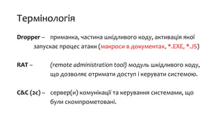 Термінологія
Dropper – приманка, частина шкідливого коду, активація якої
запускає процес атаки (макроси в документах, *.EXE, *.JS)
RAT – (remote administration tool) модуль шкідливого коду,
що дозволяє отримати доступ і керувати системою.
C&C (2c) – сервер(и) комунікації та керування системами, що
були скомпрометовані.
 