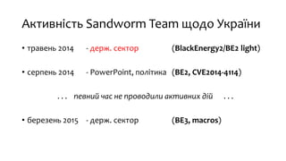 Активність Sandworm Team щодо України
• травень 2014 - держ. сектор (BlackEnergy2/BE2 light)
• серпень 2014 - PowerPoint, політика (BE2, CVE2014-4114)
. . . певний час не проводили активних дій . . .
• березень 2015 - держ. сектор (BE3, macros)
 