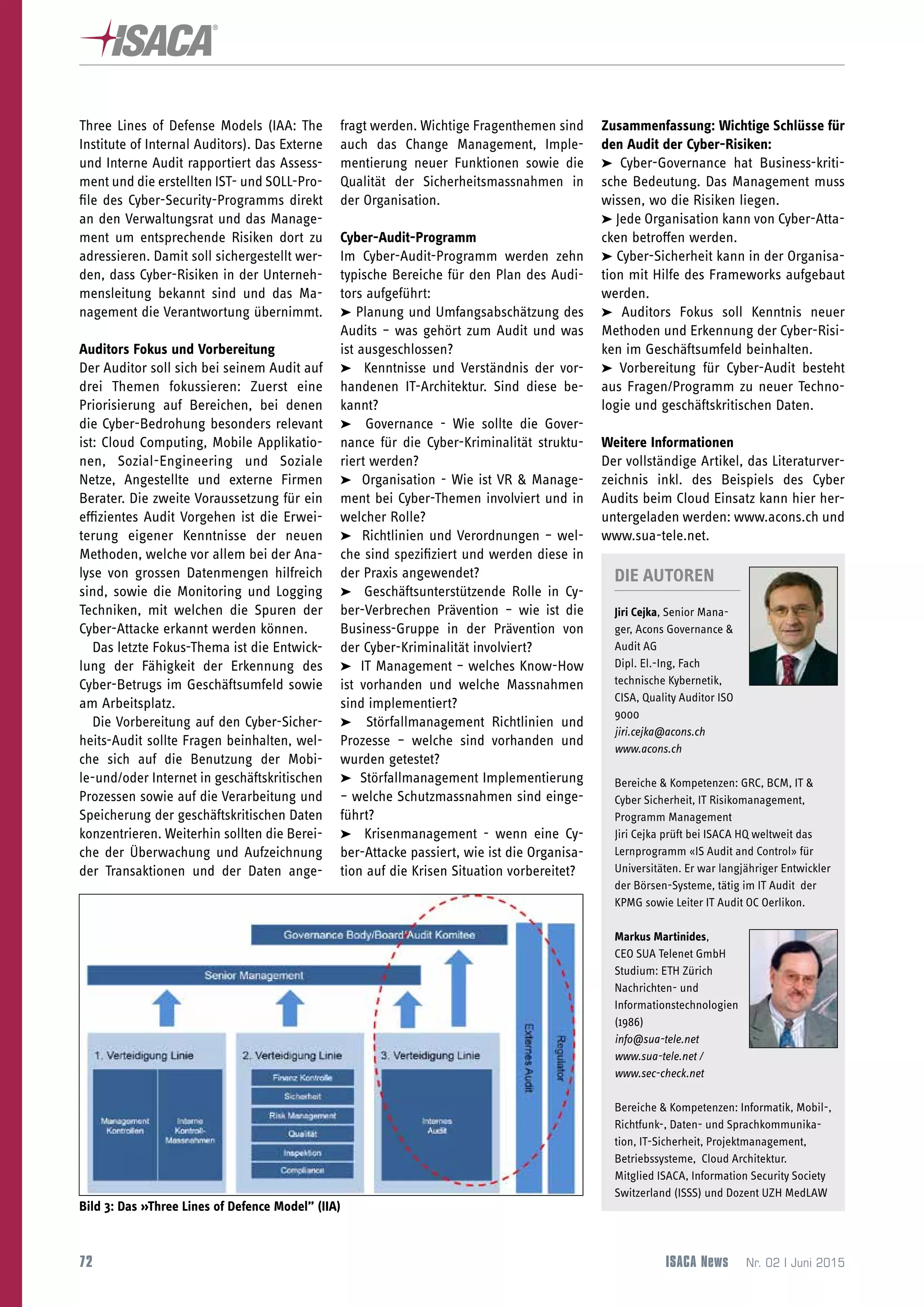 72
 ISACA-NEWSLETTER
ISACA News  Nr. 02 | Juni 2015
Three Lines of Defense Models (IAA: The
Institute of Internal Auditors). Das Externe
und Interne Audit rapportiert das Assess-
ment und die erstellten IST- und SOLL-Pro-
file des Cyber-Security-Programms direkt
an den Verwaltungsrat und das Manage-
ment um entsprechende Risiken dort zu
adressieren. Damit soll sichergestellt wer-
den, dass Cyber-Risiken in der Unterneh-
mensleitung bekannt sind und das Ma-
nagement die Verantwortung übernimmt.
Auditors Fokus und Vorbereitung
Der Auditor soll sich bei seinem Audit auf
drei Themen fokussieren: Zuerst eine
Priorisierung auf Bereichen, bei denen
die Cyber-Bedrohung besonders relevant
ist: Cloud Computing, Mobile Applikatio-
nen, Sozial-Engineering und Soziale
Netze, Angestellte und externe Firmen
Berater. Die zweite Voraussetzung für ein
effizientes Audit Vorgehen ist die Erwei-
terung eigener Kenntnisse der neuen
Methoden, welche vor allem bei der Ana-
lyse von grossen Datenmengen hilfreich
sind, sowie die Monitoring und Logging
Techniken, mit welchen die Spuren der
Cyber-Attacke erkannt werden können.
Das letzte Fokus-Thema ist die Entwick-
lung der Fähigkeit der Erkennung des
Cyber-Betrugs im Geschäftsumfeld sowie
am Arbeitsplatz.
Die Vorbereitung auf den Cyber-Sicher-
heits-Audit sollte Fragen beinhalten, wel-
che sich auf die Benutzung der Mobi-
le-und/oder Internet in geschäftskritischen
Prozessen sowie auf die Verarbeitung und
Speicherung der geschäftskritischen Daten
konzentrieren. Weiterhin sollten die Berei-
che der Überwachung und Aufzeichnung
der Transaktionen und der Daten ange-
fragt werden. Wichtige Fragenthemen sind
auch das Change Management, Imple-
mentierung neuer Funktionen sowie die
Qualität der Sicherheitsmassnahmen in
der Organisation.
Cyber-Audit-Programm
Im Cyber-Audit-Programm werden zehn
typische Bereiche für den Plan des Audi-
tors aufgeführt:
➤ Planung und Umfangsabschätzung des
Audits – was gehört zum Audit und was
ist ausgeschlossen?
➤ Kenntnisse und Verständnis der vor-
handenen IT-Architektur. Sind diese be-
kannt?
➤ Governance - Wie sollte die Gover-
nance für die Cyber-Kriminalität struktu-
riert werden?
➤ Organisation - Wie ist VR  Manage-
ment bei Cyber-Themen involviert und in
welcher Rolle?
➤ Richtlinien und Verordnungen – wel-
che sind spezifiziert und werden diese in
der Praxis angewendet?
➤ Geschäftsunterstützende Rolle in Cy-
ber-Verbrechen Prävention – wie ist die
Business-Gruppe in der Prävention von
der Cyber-Kriminalität involviert?
➤ IT Management – welches Know-How
ist vorhanden und welche Massnahmen
sind implementiert?
➤ Störfallmanagement Richtlinien und
Prozesse – welche sind vorhanden und
wurden getestet?
➤ Störfallmanagement Implementierung
– welche Schutzmassnahmen sind einge-
führt?
➤ Krisenmanagement - wenn eine Cy-
ber-Attacke passiert, wie ist die Organisa-
tion auf die Krisen Situation vorbereitet?
Zusammenfassung: Wichtige Schlüsse für
den Audit der Cyber-Risiken:
➤ Cyber-Governance hat Business-kriti-
sche Bedeutung. Das Management muss
wissen, wo die Risiken liegen.
➤ Jede Organisation kann von Cyber-Atta-
cken betroffen werden.
➤ Cyber-Sicherheit kann in der Organisa-
tion mit Hilfe des Frameworks aufgebaut
werden.
➤ Auditors Fokus soll Kenntnis neuer
Methoden und Erkennung der Cyber-Risi-
ken im Geschäftsumfeld beinhalten.
➤ Vorbereitung für Cyber-Audit besteht
aus Fragen/Programm zu neuer Techno-
logie und geschäftskritischen Daten.
Weitere Informationen
Der vollständige Artikel, das Literaturver-
zeichnis inkl. des Beispiels des Cyber
Audits beim Cloud Einsatz kann hier her-
untergeladen werden: www.acons.ch und
www.sua-tele.net.
Bild 3: Das »Three Lines of Defence Model” (IIA)
DIE AUTOREN
Jiri Cejka, Senior Mana-
ger, Acons Governance 
Audit AG
Dipl. El.-Ing, Fach
technische Kybernetik,
CISA, Quality Auditor ISO
9000
jiri.cejka@acons.ch
www.acons.ch
Bereiche  Kompetenzen: GRC, BCM, IT 
Cyber Sicherheit, IT Risikomanagement,
Programm Management
Jiri Cejka prüft bei ISACA HQ weltweit das
Lernprogramm «IS Audit and Control» für
Universitäten. Er war langjähriger Entwickler
der Börsen-Systeme, tätig im IT Audit der
KPMG sowie Leiter IT Audit OC Oerlikon.
Markus Martinides,
CEO SUA Telenet GmbH
Studium: ETH Zürich
Nachrichten- und
Informationstechnologien
(1986)
info@sua-tele.net
www.sua-tele.net /
www.sec-check.net
Bereiche  Kompetenzen: Informatik, Mobil-,
Richtfunk-, Daten- und Sprachkommunika-
tion, IT-Sicherheit, Projektmanagement,
Betriebssysteme, Cloud Architektur.
Mitglied ISACA, Information Security Society
Switzerland (ISSS) und Dozent UZH MedLAW
 