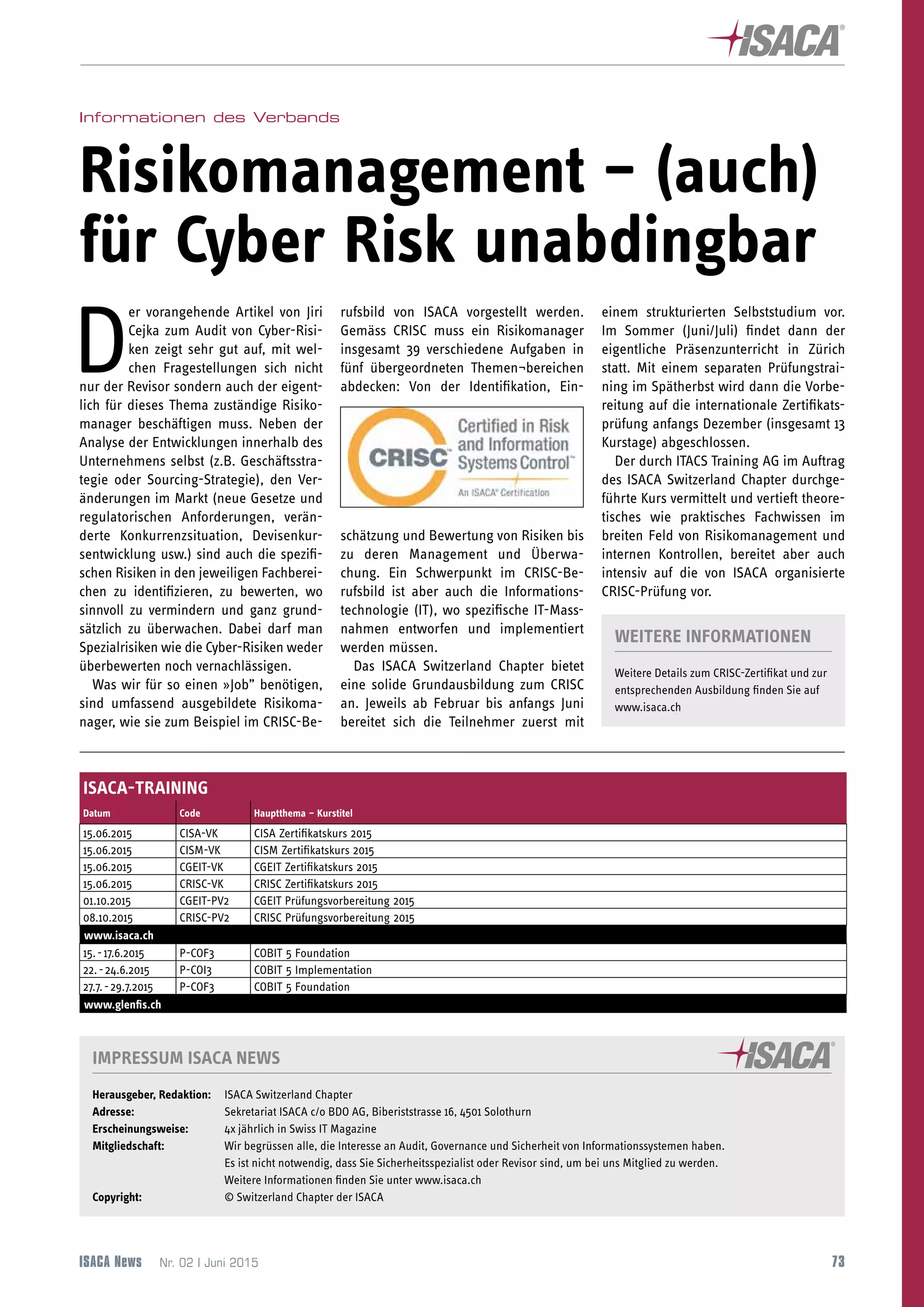 73
ISACA-NEWSLETTER
ISACA-TRAINING
Datum Code Hauptthema – Kurstitel
15.06.2015 CISA-VK CISA Zertifikatskurs 2015
15.06.2015 CISM-VK CISM Zertifikatskurs 2015
15.06.2015 CGEIT-VK CGEIT Zertifikatskurs 2015
15.06.2015 CRISC-VK CRISC Zertifikatskurs 2015
01.10.2015 CGEIT-PV2 CGEIT Prüfungsvorbereitung 2015
08.10.2015 CRISC-PV2 CRISC Prüfungsvorbereitung 2015
www.isaca.ch
15. - 17.6.2015 P-COF3 COBIT 5 Foundation
22. - 24.6.2015 P-COI3 COBIT 5 Implementation
27.7. - 29.7.2015 P-COF3 COBIT 5 Foundation
www.glenfis.ch
IMPRESSUM ISACA NEWS
Herausgeber, Redaktion:	 ISACA Switzerland Chapter
Adresse: 	 Sekretariat ISACA c/o BDO AG, Biberiststrasse 16, 4501 Solothurn
Erscheinungsweise: 	 4x jährlich in Swiss IT Magazine
Mitgliedschaft: 	 Wir begrüssen alle, die Interesse an Audit, Governance und Sicherheit von Informationssystemen haben.
	 Es ist nicht notwendig, dass Sie Sicherheitsspezialist oder Revisor sind, um bei uns Mitglied zu werden.
	 Weitere Informationen finden Sie unter www.isaca.ch
Copyright: 	 © Switzerland Chapter der ISACA
ISACA News  Nr. 02 | Juni 2015
Informationen des Verbands
Risikomanagement – (auch)
für Cyber Risk unabdingbar
D
er vorangehende Artikel von Jiri
Cejka zum Audit von Cyber-Risi-
ken zeigt sehr gut auf, mit wel-
chen Fragestellungen sich nicht
nur der Revisor sondern auch der eigent-
lich für dieses Thema zuständige Risiko-
manager beschäftigen muss. Neben der
Analyse der Entwicklungen innerhalb des
Unternehmens selbst (z.B. Geschäftsstra-
tegie oder Sourcing-Strategie), den Ver-
änderungen im Markt (neue Gesetze und
regulatorischen Anforderungen, verän-
derte Konkurrenzsituation, Devisenkur-
sentwicklung usw.) sind auch die spezifi-
schen Risiken in den jeweiligen Fachberei-
chen zu identifizieren, zu bewerten, wo
sinnvoll zu vermindern und ganz grund-
sätzlich zu überwachen. Dabei darf man
Spezialrisiken wie die Cyber-Risiken weder
überbewerten noch vernachlässigen.
Was wir für so einen »Job” benötigen,
sind umfassend ausgebildete Risikoma-
nager, wie sie zum Beispiel im CRISC-Be-
rufsbild von ISACA vorgestellt werden.
Gemäss CRISC muss ein Risikomanager
insgesamt 39 verschiedene Aufgaben in
fünf übergeordneten Themen¬bereichen
abdecken: Von der Identifikation, Ein-
schätzung und Bewertung von Risiken bis
zu deren Management und Überwa-
chung. Ein Schwerpunkt im CRISC-Be-
rufsbild ist aber auch die Informations-
technologie (IT), wo spezifische IT-Mass-
nahmen entworfen und implementiert
werden müssen.
Das ISACA Switzerland Chapter bietet
eine solide Grundausbildung zum CRISC
an. Jeweils ab Februar bis anfangs Juni
bereitet sich die Teilnehmer zuerst mit
einem strukturierten Selbststudium vor.
Im Sommer (Juni/Juli) findet dann der
eigentliche Präsenzunterricht in Zürich
statt. Mit einem separaten Prüfungstrai-
ning im Spätherbst wird dann die Vorbe-
reitung auf die internationale Zertifikats-
prüfung anfangs Dezember (insgesamt 13
Kurstage) abgeschlossen.
Der durch ITACS Training AG im Auftrag
des ISACA Switzerland Chapter durchge-
führte Kurs vermittelt und vertieft theore-
tisches wie praktisches Fachwissen im
breiten Feld von Risikomanagement und
internen Kontrollen, bereitet aber auch
intensiv auf die von ISACA organisierte
CRISC-Prüfung vor.
WEITERE INFORMATIONEN
Weitere Details zum CRISC-Zertifikat und zur
entsprechenden Ausbildung finden Sie auf
www.isaca.ch
 