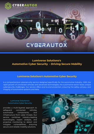 is a comprehensive cybersecurity service designed specifically for the automotive industry. With the
rapid growth of connected vehicles and advanced technologies, the automotive sector faces unique
cybersecurity challenges. Our service offers end-to-end protection, ensuring the safety, privacy, and
integrity of automotive systems and data.
Lumiverse Solutions's
Automotive Cyber Security - Driving Secure Mobility
Lumiverse Solutions's Automotive Cyber Security
provides a multi-layered approach to
safeguard connected vehicles,
automotive components, and
infrastructure from cyber threats. Our
service combines industry-leading
technologies, expert analysis, and
proactive monitoring to detect and
mitigate vulnerabilities, ensuring
secure and reliable mobility solutions.
Lumiverse Solutions's
Automotive Cyber Security
 