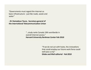 “Governments	
  must	
  regard	
  the	
  internet	
  as	
  
basic	
  infrastructure	
  -­‐	
  just	
  like	
  roads,	
  waste	
  and	
  
water”	
  

-­‐	
  Dr	
  Hamadoun	
  Toure,	
  	
  Secretary-­‐general	
  of	
  
the	
  Interna5onal	
  Telecommunica5on	
  Union	
  



                                 “…study	
  ranks	
  Canada	
  19th	
  worldwide	
  in	
  
                                 overall	
  Internet	
  access.”	
  
                                 Harvard	
  University	
  Berkman	
  Center	
  Feb	
  2010	
  



                                                                “If	
  we	
  do	
  not	
  act	
  with	
  haste,	
  the	
  innova2ons	
  
                                                                that	
  could	
  employ	
  our	
  future	
  work	
  force	
  could	
  
                                                                well	
  pass	
  us	
  by”	
  
                                                                Globe	
  and	
  Mail	
  editorial	
  	
  	
  Feb	
  2010	
  
 
