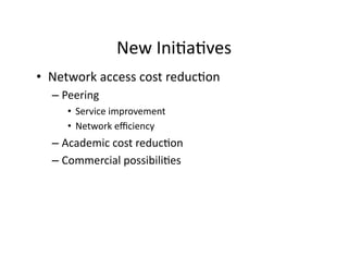 New	
  Ini2a2ves
                                    	
  
•  Network	
  access	
  cost	
  reduc2on	
  
   –  Peering	
  
       •  Service	
  improvement	
  
       •  Network	
  eﬃciency	
  
   –  Academic	
  cost	
  reduc2on	
  
   –  Commercial	
  possibili2es	
  
 