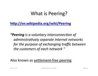 What	
  is	
  Peering?	
  
hQp://en.wikipedia.org/wiki/Peering	
  

“Peering	
  is	
  a	
  voluntary	
  interconnec/on	
  of	
  
  administra/vely	
  separate	
  Internet	
  networks	
  
  for	
  the	
  purpose	
  of	
  exchanging	
  traﬃc	
  between	
  
  the	
  customers	
  of	
  each	
  network	
  “	
  

Also	
  known	
  as	
  seQlement-­‐free	
  peering	
  
04-05-2010                 BCNET	
  Peering	
  in	
  SeaQle	
     Slide	
  23	
  
 