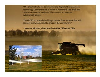 “The	
  Olds	
  Ins2tute	
  for	
  Community	
  and	
  Regional	
  Development	
  
Technology	
  CommiQee	
  has	
  a	
  vision	
  to	
  make	
  Olds	
  the	
  small	
  and	
  
medium	
  enterprise	
  capital	
  of	
  Alberta	
  built	
  on	
  superior	
  
cyberinfrastructure.	
  

	
  The	
  OICRD	
  is	
  currently	
  building	
  a	
  private	
  ﬁber	
  network	
  that	
  will	
  
connect	
  every	
  home	
  and	
  business	
  in	
  the	
  community.”	
  

	
  -­‐	
  Norman	
  McInnis,	
  Chief	
  Administra5ve	
  Oﬃcer	
  for	
  Olds	
  
 