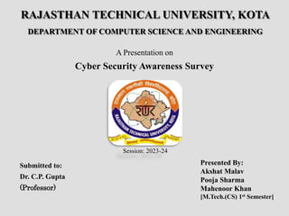 RAJASTHAN TECHNICAL UNIVERSITY, KOTA
DEPARTMENT OF COMPUTER SCIENCE AND ENGINEERING
A Presentation on
Cyber Security Awareness Survey
Submitted to:
Dr. C.P. Gupta
(Professor)
Presented By:
Akshat Malav
Pooja Sharma
Mahenoor Khan
[M.Tech.(CS) 1st Semester]
Session: 2023-24
 