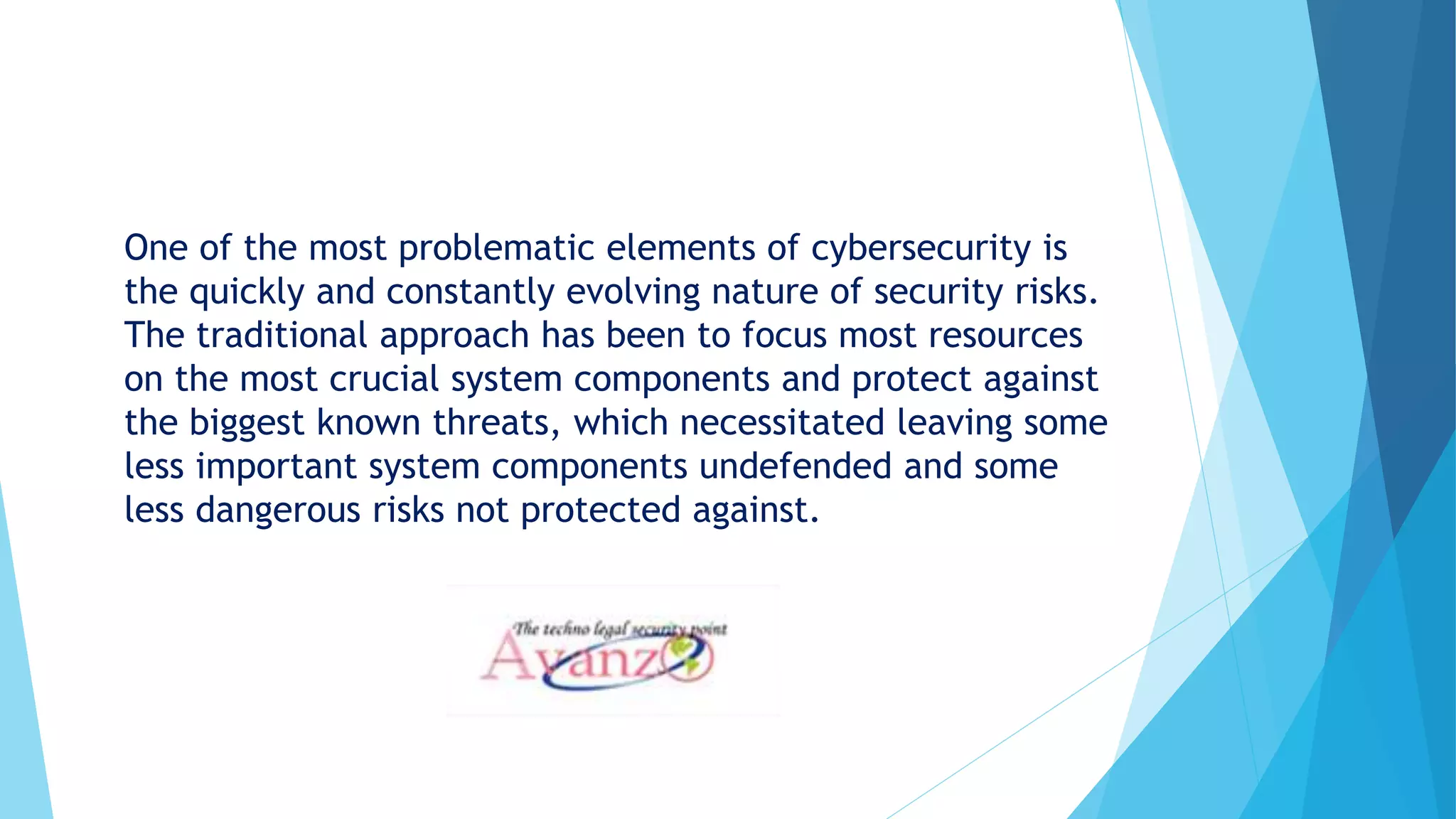 One of the most problematic elements of cybersecurity is
the quickly and constantly evolving nature of security risks.
The traditional approach has been to focus most resources
on the most crucial system components and protect against
the biggest known threats, which necessitated leaving some
less important system components undefended and some
less dangerous risks not protected against.
 