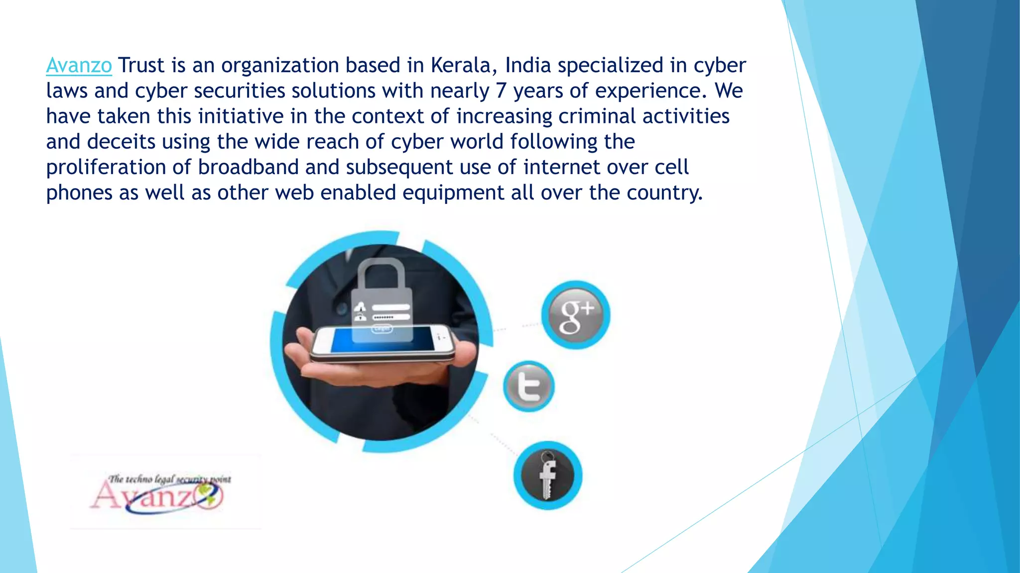Avanzo Trust is an organization based in Kerala, India specialized in cyber
laws and cyber securities solutions with nearly 7 years of experience. We
have taken this initiative in the context of increasing criminal activities
and deceits using the wide reach of cyber world following the
proliferation of broadband and subsequent use of internet over cell
phones as well as other web enabled equipment all over the country.
 