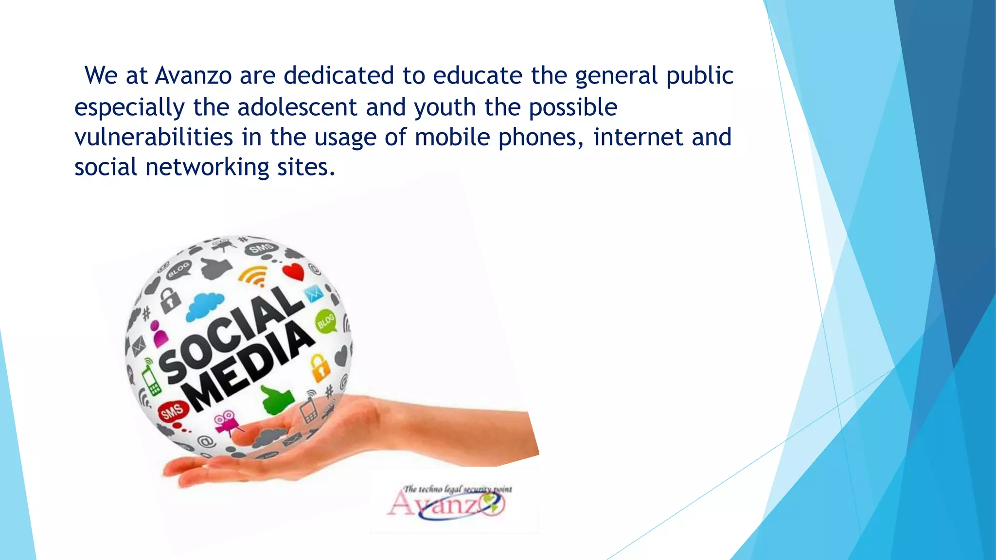 We at Avanzo are dedicated to educate the general public
especially the adolescent and youth the possible
vulnerabilities in the usage of mobile phones, internet and
social networking sites.
 