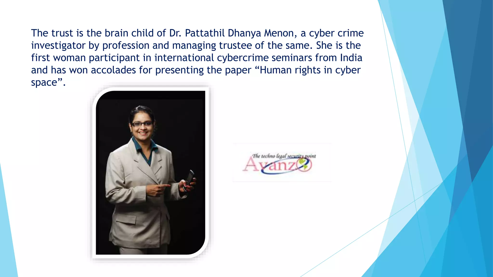 The trust is the brain child of Dr. Pattathil Dhanya Menon, a cyber crime
investigator by profession and managing trustee of the same. She is the
first woman participant in international cybercrime seminars from India
and has won accolades for presenting the paper “Human rights in cyber
space”.
 