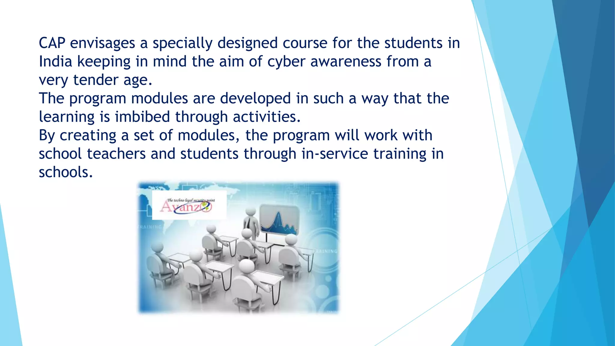 CAP envisages a specially designed course for the students in
India keeping in mind the aim of cyber awareness from a
very tender age.
The program modules are developed in such a way that the
learning is imbibed through activities.
By creating a set of modules, the program will work with
school teachers and students through in-service training in
schools.
 