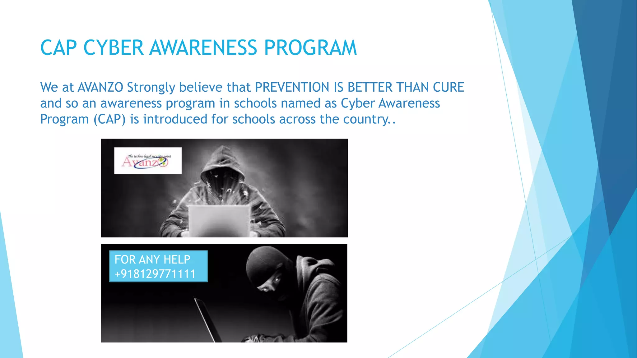 CAP CYBER AWARENESS PROGRAM
We at AVANZO Strongly believe that PREVENTION IS BETTER THAN CURE
and so an awareness program in schools named as Cyber Awareness
Program (CAP) is introduced for schools across the country..
FOR ANY HELP
+918129771111
 